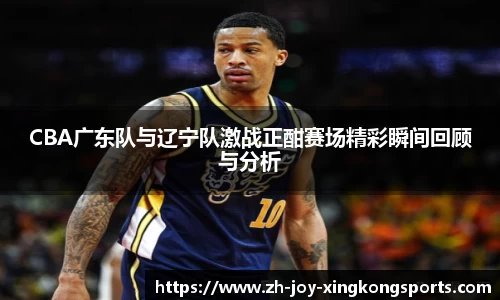 CBA广东队与辽宁队激战正酣赛场精彩瞬间回顾与分析