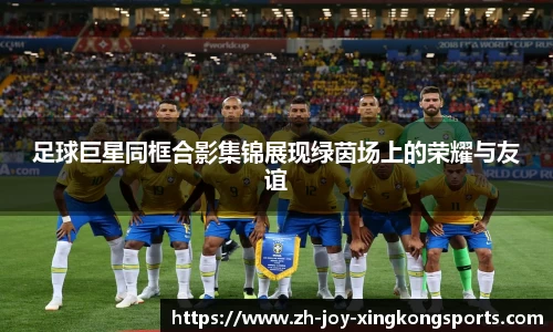 足球巨星同框合影集锦展现绿茵场上的荣耀与友谊